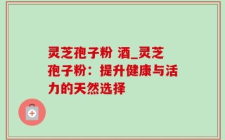 灵芝孢子粉 酒_灵芝孢子粉：提升健康与活力的天然选择