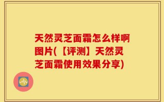 天然灵芝面霜怎么样啊图片(【评测】天然灵芝面霜使用效果分享)