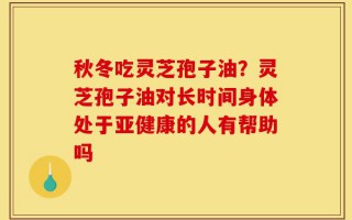 秋冬吃灵芝孢子油？灵芝孢子油对长时间身体处于亚健康的人有帮助吗