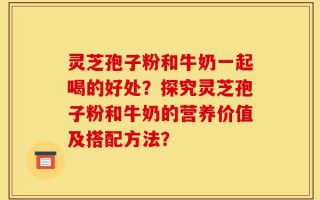 灵芝孢子粉和牛奶一起喝的好处？探究灵芝孢子粉和牛奶的营养价值及搭配方法？