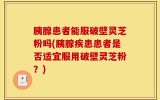 胰腺患者能服破壁灵芝粉吗(胰腺疾患患者是否适宜服用破壁灵芝粉？)
