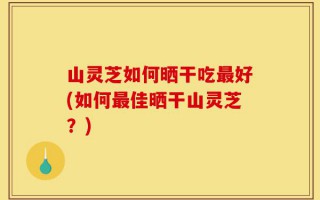 山灵芝如何晒干吃最好(如何最佳晒干山灵芝？)