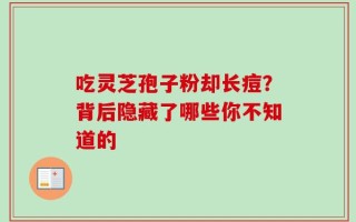 吃灵芝孢子粉却长痘？背后隐藏了哪些你不知道的