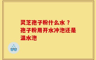 灵芝孢子粉什么水 ？孢子粉用开水冲泡还是温水泡