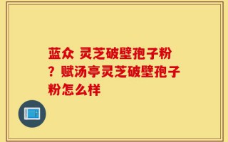 蓝众 灵芝破壁孢子粉？赋汤亭灵芝破壁孢子粉怎么样