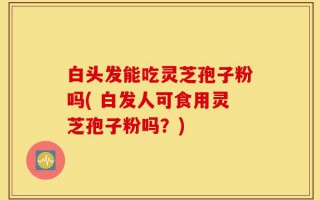 白头发能吃灵芝孢子粉吗( 白发人可食用灵芝孢子粉吗？)