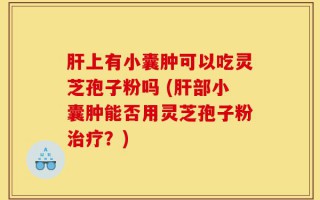 肝上有小囊肿可以吃灵芝孢子粉吗 (肝部小囊肿能否用灵芝孢子粉治疗？)