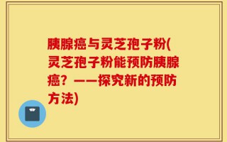 胰腺癌与灵芝孢子粉(灵芝孢子粉能预防胰腺癌？——探究新的预防方法)