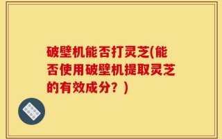 破壁机能否打灵芝(能否使用破壁机提取灵芝的有效成分？)