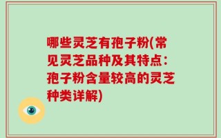 哪些灵芝有孢子粉(常见灵芝品种及其特点：孢子粉含量较高的灵芝种类详解)