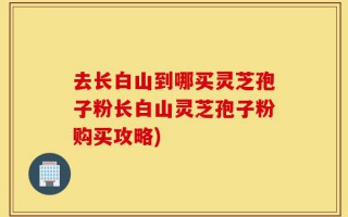 去长白山到哪买灵芝孢子粉长白山灵芝孢子粉购买攻略)
