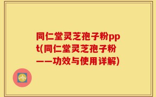 同仁堂灵芝孢子粉ppt(同仁堂灵芝孢子粉——功效与使用详解)