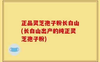 正品灵芝孢子粉长白山(长白山出产的纯正灵芝孢子粉)