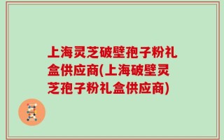 上海灵芝破壁孢子粉礼盒供应商(上海破壁灵芝孢子粉礼盒供应商)