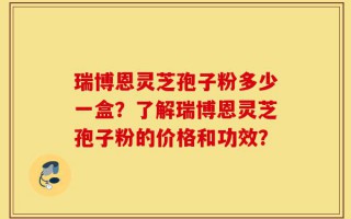 瑞博恩灵芝孢子粉多少一盒？了解瑞博恩灵芝孢子粉的价格和功效？