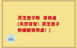 灵芝孢子粉  肾阴虚(天然肾宝！灵芝孢子粉缓解肾阴虚！)