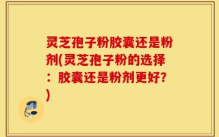 灵芝孢子粉胶囊还是粉剂(灵芝孢子粉的选择：胶囊还是粉剂更好？)