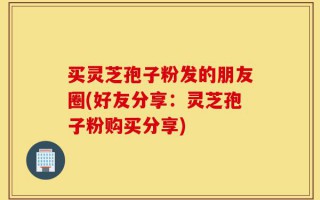 买灵芝孢子粉发的朋友圈(好友分享：灵芝孢子粉购买分享)