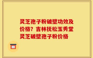 灵芝孢子粉破壁功效及价格？吉林抚松玉秀堂灵芝破壁孢子粉价格