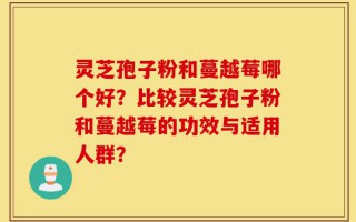灵芝孢子粉和蔓越莓哪个好？比较灵芝孢子粉和蔓越莓的功效与适用人群？