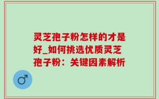 灵芝孢子粉怎样的才是好_如何挑选优质灵芝孢子粉：关键因素解析