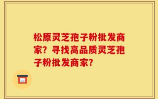 松原灵芝孢子粉批发商家？寻找高品质灵芝孢子粉批发商家？