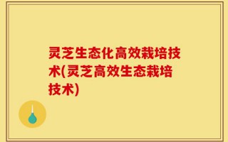 灵芝生态化高效栽培技术(灵芝高效生态栽培技术)