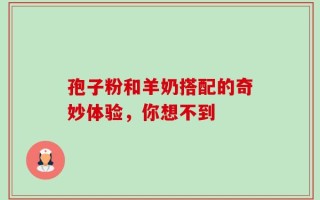 孢子粉和羊奶搭配的奇妙体验，你想不到