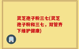 灵芝孢子粉三七(灵芝孢子粉和三七，双管齐下维护健康)