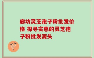 廊坊灵芝孢子粉批发价格 探寻实惠的灵芝孢子粉批发源头
