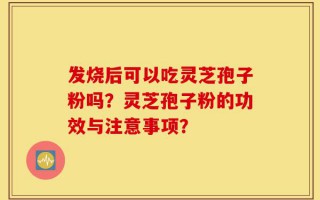 发烧后可以吃灵芝孢子粉吗？灵芝孢子粉的功效与注意事项？