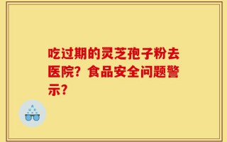 吃过期的灵芝孢子粉去医院？食品安全问题警示？