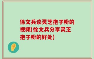 徐文兵谈灵芝孢子粉的视频(徐文兵分享灵芝孢子粉的好处)