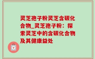 灵芝孢子粉灵芝含碳化合物_灵芝孢子粉：探索灵芝中的含碳化合物及其健康益处