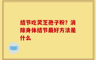 结节吃灵芝孢子粉？消除身体结节最好方法是什么