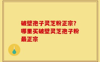 破壁孢子灵芝粉正宗？哪里买破壁灵芝孢子粉最正宗