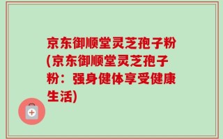 京东御顺堂灵芝孢子粉(京东御顺堂灵芝孢子粉：强身健体享受健康生活)