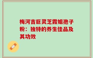 梅河吉巨灵芝霞姐孢子粉：独特的养生佳品及其功效