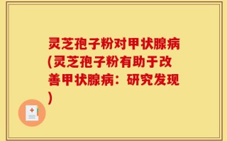 灵芝孢子粉对甲状腺病(灵芝孢子粉有助于改善甲状腺病：研究发现)