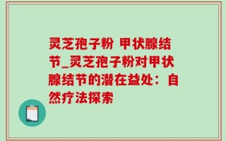 灵芝孢子粉 甲状腺结节_灵芝孢子粉对甲状腺结节的潜在益处：自然疗法探索