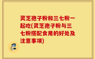 灵芝孢子粉和三七粉一起吃(灵芝孢子粉与三七粉搭配食用的好处及注意事项)