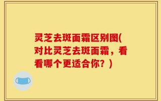 灵芝去斑面霜区别图(对比灵芝去斑面霜，看看哪个更适合你？)