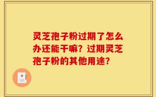 灵芝孢子粉过期了怎么办还能干嘛？过期灵芝孢子粉的其他用途？