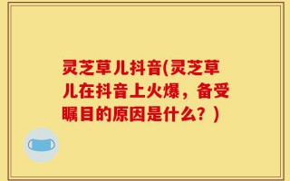 灵芝草儿抖音(灵芝草儿在抖音上火爆，备受瞩目的原因是什么？)
