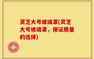 灵芝大号玻璃罩(灵芝大号玻璃罩，保证质量的选择)