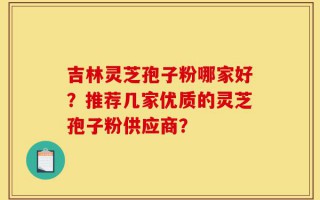吉林灵芝孢子粉哪家好？推荐几家优质的灵芝孢子粉供应商？