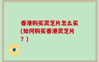 香港购买灵芝片怎么买(如何购买香港灵芝片？)