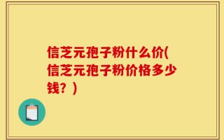 信芝元孢子粉什么价(信芝元孢子粉价格多少钱？)