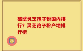 破壁灵芝孢子粉国内排行？灵芝孢子粉产地排行榜