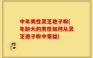 中年男性灵芝孢子粉(年龄大的男性如何从灵芝孢子粉中受益)